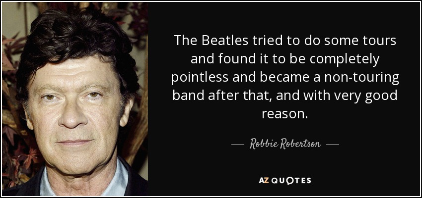 The Beatles tried to do some tours and found it to be completely pointless and became a non-touring band after that, and with very good reason. - Robbie Robertson