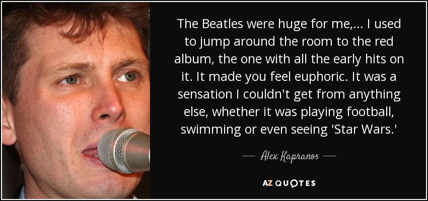 The Beatles were huge for me, ... I used to jump around the room to the red album, the one with all the early hits on it. It made you feel euphoric. It was a sensation I couldn't get from anything else, whether it was playing football, swimming or even seeing 'Star Wars.' - Alex Kapranos