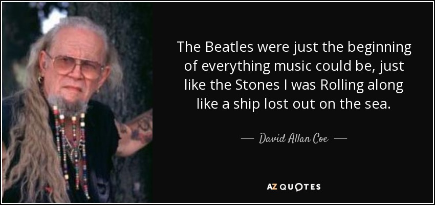 The Beatles were just the beginning of everything music could be, just like the Stones I was Rolling along like a ship lost out on the sea. - David Allan Coe