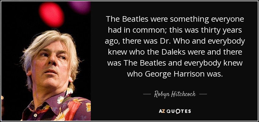 The Beatles were something everyone had in common; this was thirty years ago, there was Dr. Who and everybody knew who the Daleks were and there was The Beatles and everybody knew who George Harrison was. - Robyn Hitchcock