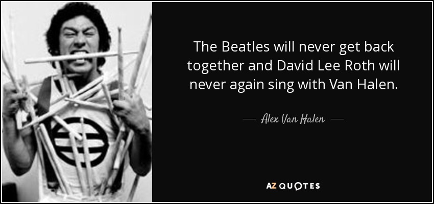 The Beatles will never get back together and David Lee Roth will never again sing with Van Halen. - Alex Van Halen