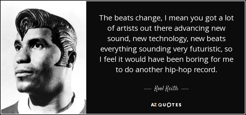 The beats change, I mean you got a lot of artists out there advancing new sound, new technology, new beats everything sounding very futuristic, so I feel it would have been boring for me to do another hip-hop record. - Kool Keith