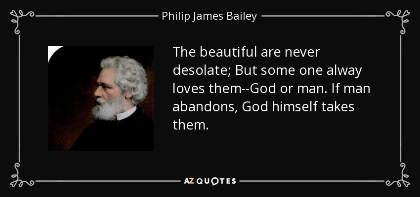 The beautiful are never desolate; But some one alway loves them--God or man. If man abandons, God himself takes them. - Philip James Bailey