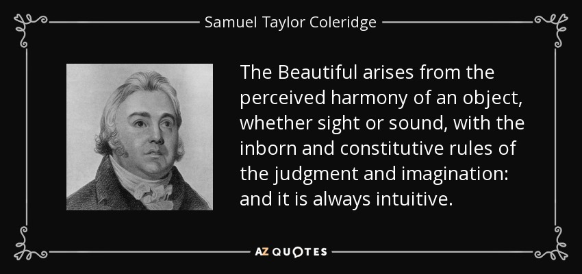 The Beautiful arises from the perceived harmony of an object, whether sight or sound, with the inborn and constitutive rules of the judgment and imagination: and it is always intuitive. - Samuel Taylor Coleridge