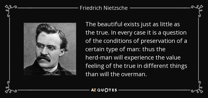 The beautiful exists just as little as the true. In every case it is a question of the conditions of preservation of a certain type of man: thus the herd-man will experience the value feeling of the true in different things than will the overman. - Friedrich Nietzsche