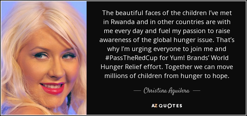 The beautiful faces of the children I’ve met in Rwanda and in other countries are with me every day and fuel my passion to raise awareness of the global hunger issue. That’s why I’m urging everyone to join me and #PassTheRedCup for Yum! Brands’ World Hunger Relief effort. Together we can move millions of children from hunger to hope. - Christina Aguilera