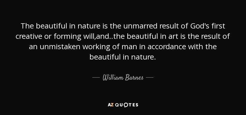 The beautiful in nature is the unmarred result of God's first creative or forming will,and ..the beautiful in art is the result of an unmistaken working of man in accordance with the beautiful in nature. - William Barnes