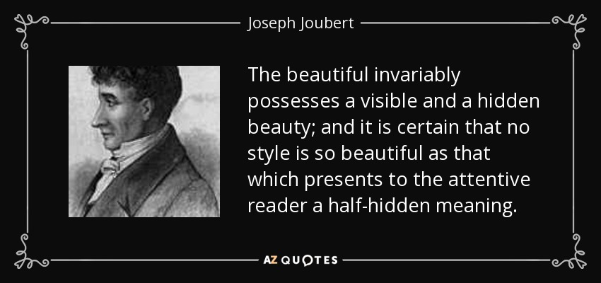 The beautiful invariably possesses a visible and a hidden beauty; and it is certain that no style is so beautiful as that which presents to the attentive reader a half-hidden meaning. - Joseph Joubert