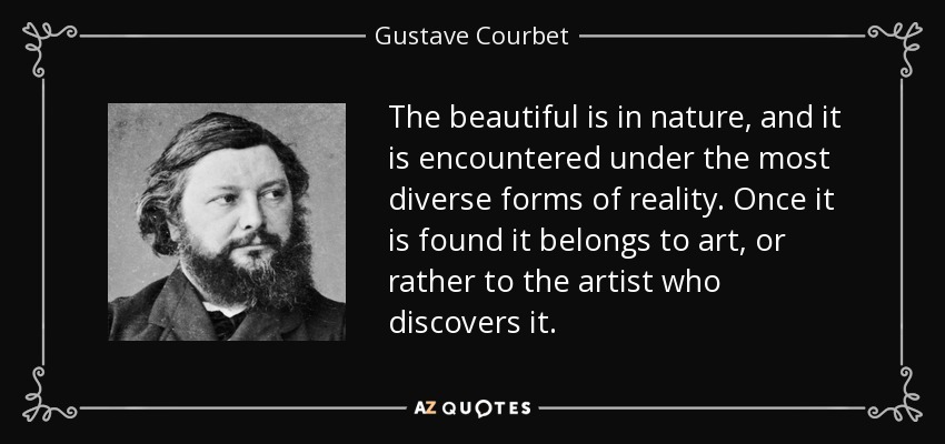 The beautiful is in nature, and it is encountered under the most diverse forms of reality. Once it is found it belongs to art, or rather to the artist who discovers it. - Gustave Courbet