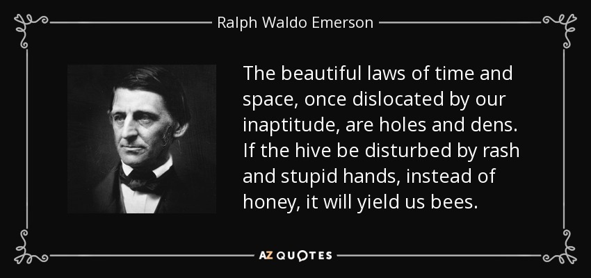 The beautiful laws of time and space, once dislocated by our inaptitude, are holes and dens. If the hive be disturbed by rash and stupid hands, instead of honey, it will yield us bees. - Ralph Waldo Emerson