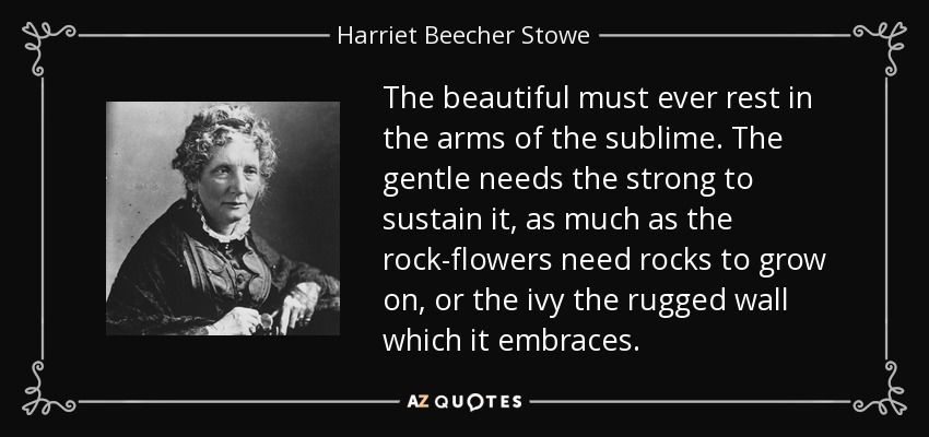The beautiful must ever rest in the arms of the sublime. The gentle needs the strong to sustain it, as much as the rock-flowers need rocks to grow on, or the ivy the rugged wall which it embraces. - Harriet Beecher Stowe