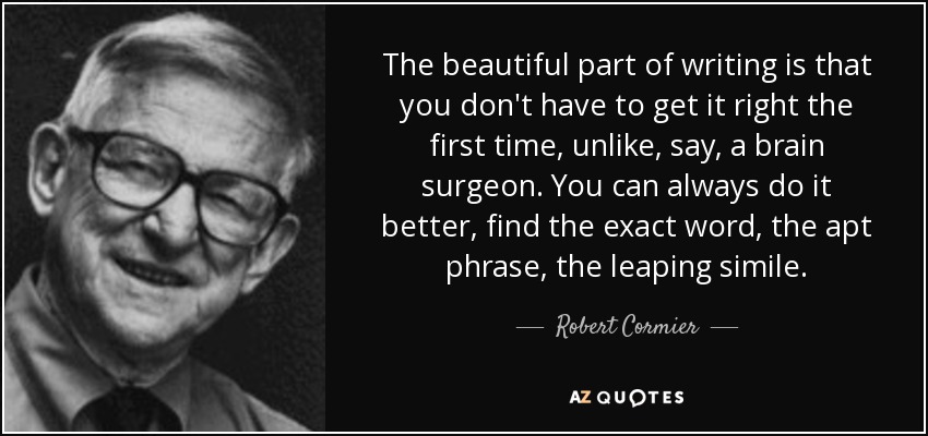 The beautiful part of writing is that you don't have to get it right the first time, unlike, say, a brain surgeon. You can always do it better, find the exact word, the apt phrase, the leaping simile. - Robert Cormier