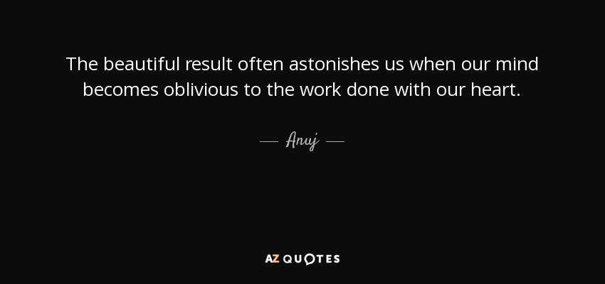 The beautiful result often astonishes us when our mind becomes oblivious to the work done with our heart. - Anuj