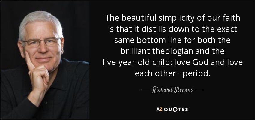 The beautiful simplicity of our faith is that it distills down to the exact same bottom line for both the brilliant theologian and the five-year-old child: love God and love each other - period. - Richard Stearns
