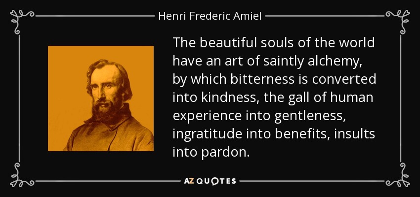 The beautiful souls of the world have an art of saintly alchemy, by which bitterness is converted into kindness, the gall of human experience into gentleness, ingratitude into benefits, insults into pardon. - Henri Frederic Amiel