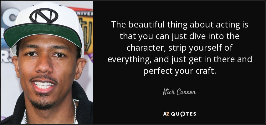 The beautiful thing about acting is that you can just dive into the character, strip yourself of everything, and just get in there and perfect your craft. - Nick Cannon