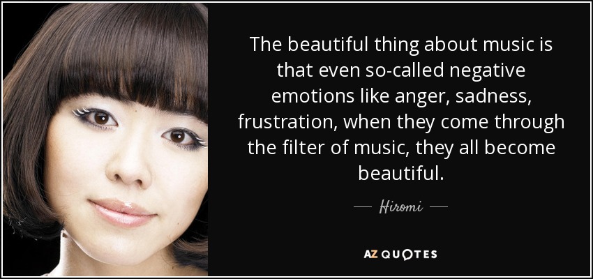 The beautiful thing about music is that even so-called negative emotions like anger, sadness, frustration, when they come through the filter of music, they all become beautiful. - Hiromi