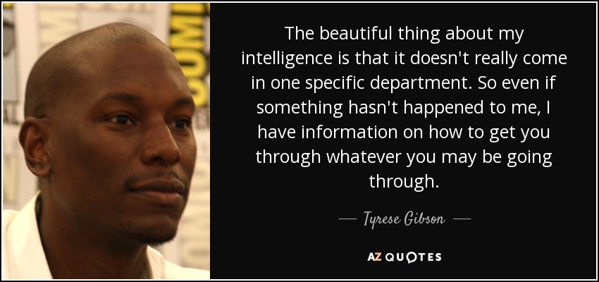 The beautiful thing about my intelligence is that it doesn't really come in one specific department. So even if something hasn't happened to me, I have information on how to get you through whatever you may be going through. - Tyrese Gibson