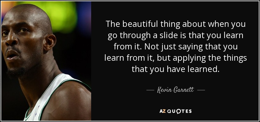 The beautiful thing about when you go through a slide is that you learn from it. Not just saying that you learn from it, but applying the things that you have learned. - Kevin Garnett