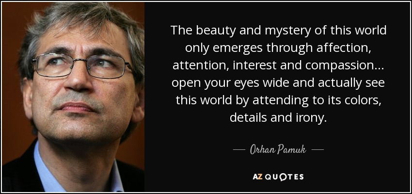 The beauty and mystery of this world only emerges through affection, attention, interest and compassion . . . open your eyes wide and actually see this world by attending to its colors, details and irony. - Orhan Pamuk
