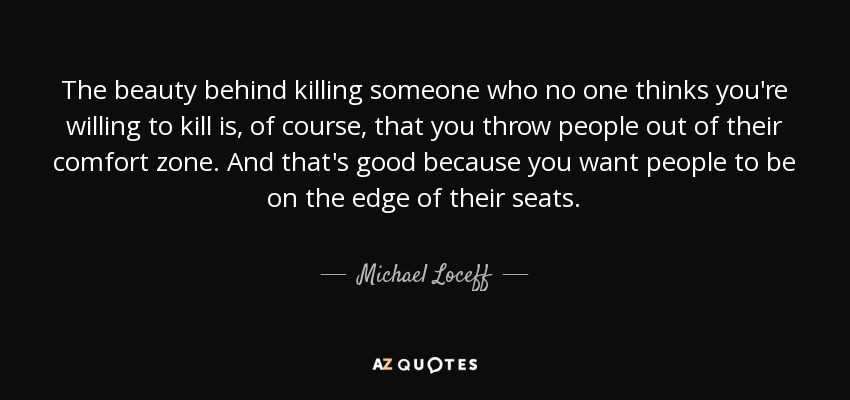 The beauty behind killing someone who no one thinks you're willing to kill is, of course, that you throw people out of their comfort zone. And that's good because you want people to be on the edge of their seats. - Michael Loceff