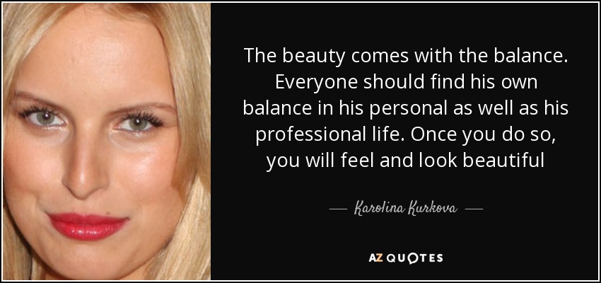 The beauty comes with the balance. Everyone should find his own balance in his personal as well as his professional life. Once you do so, you will feel and look beautiful - Karolina Kurkova