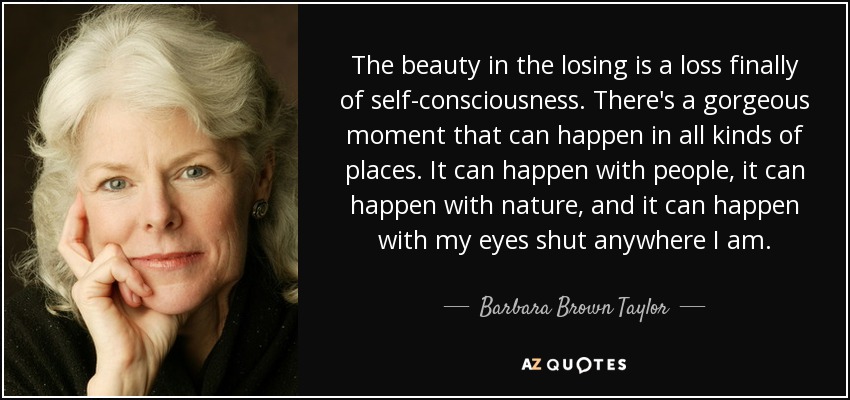 The beauty in the losing is a loss finally of self-consciousness. There's a gorgeous moment that can happen in all kinds of places. It can happen with people, it can happen with nature, and it can happen with my eyes shut anywhere I am. - Barbara Brown Taylor