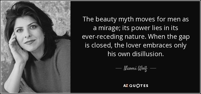 The beauty myth moves for men as a mirage; its power lies in its ever-receding nature. When the gap is closed, the lover embraces only his own disillusion. - Naomi Wolf