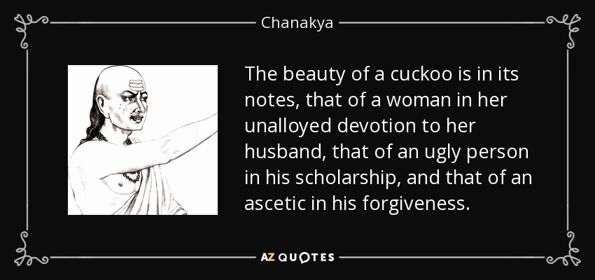 The beauty of a cuckoo is in its notes, that of a woman in her unalloyed devotion to her husband, that of an ugly person in his scholarship, and that of an ascetic in his forgiveness. - Chanakya