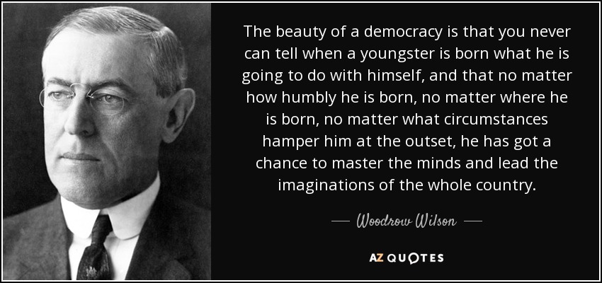 The beauty of a democracy is that you never can tell when a youngster is born what he is going to do with himself, and that no matter how humbly he is born, no matter where he is born, no matter what circumstances hamper him at the outset, he has got a chance to master the minds and lead the imaginations of the whole country. - Woodrow Wilson