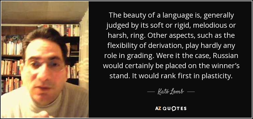 The beauty of a language is, generally judged by its soft or rigid, melodious or harsh, ring. Other aspects, such as the flexibility of derivation, play hardly any role in grading. Were it the case, Russian would certainly be placed on the winner’s stand. It would rank first in plasticity. - Kató Lomb
