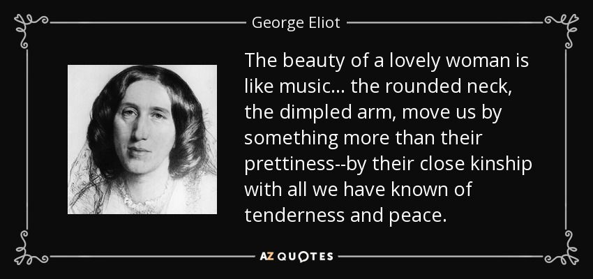 The beauty of a lovely woman is like music ... the rounded neck, the dimpled arm, move us by something more than their prettiness--by their close kinship with all we have known of tenderness and peace. - George Eliot