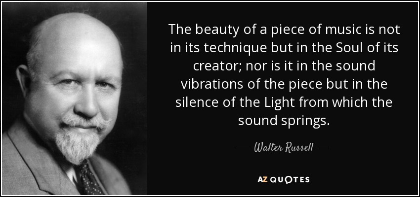 The beauty of a piece of music is not in its technique but in the Soul of its creator; nor is it in the sound vibrations of the piece but in the silence of the Light from which the sound springs. - Walter Russell