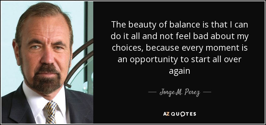 The beauty of balance is that I can do it all and not feel bad about my choices, because every moment is an opportunity to start all over again - Jorge M. Perez