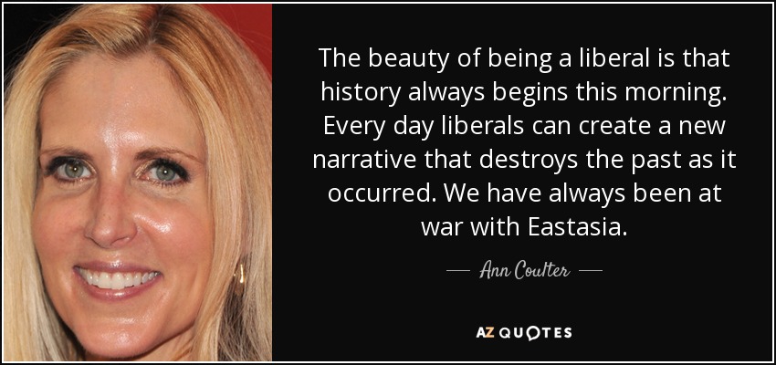 The beauty of being a liberal is that history always begins this morning. Every day liberals can create a new narrative that destroys the past as it occurred. We have always been at war with Eastasia. - Ann Coulter