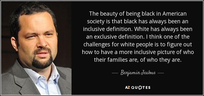 The beauty of being black in American society is that black has always been an inclusive definition. White has always been an exclusive definition. I think one of the challenges for white people is to figure out how to have a more inclusive picture of who their families are, of who they are. - Benjamin Jealous