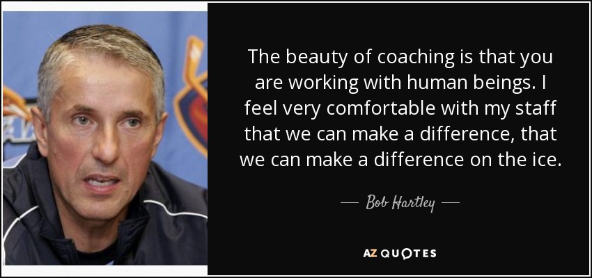 The beauty of coaching is that you are working with human beings. I feel very comfortable with my staff that we can make a difference, that we can make a difference on the ice. - Bob Hartley