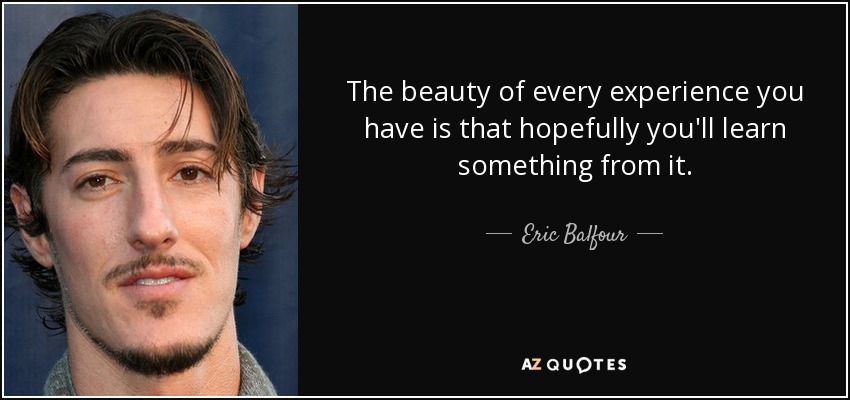 The beauty of every experience you have is that hopefully you'll learn something from it. - Eric Balfour