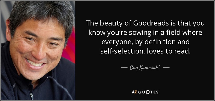 The beauty of Goodreads is that you know you’re sowing in a field where everyone, by definition and self-selection, loves to read. - Guy Kawasaki
