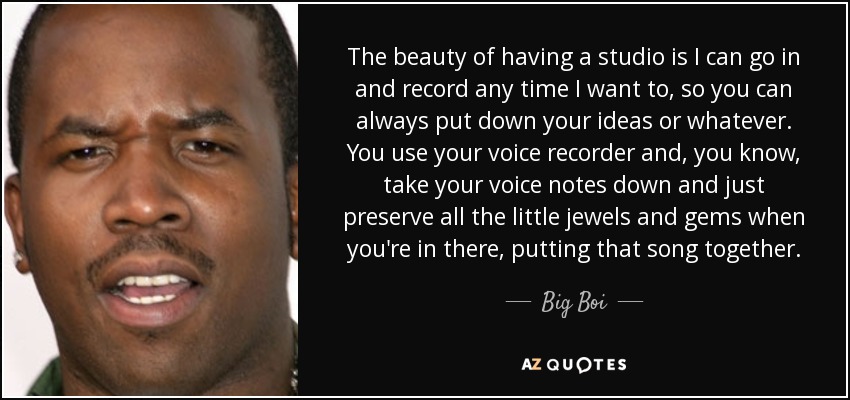 The beauty of having a studio is I can go in and record any time I want to, so you can always put down your ideas or whatever. You use your voice recorder and, you know, take your voice notes down and just preserve all the little jewels and gems when you're in there, putting that song together. - Big Boi