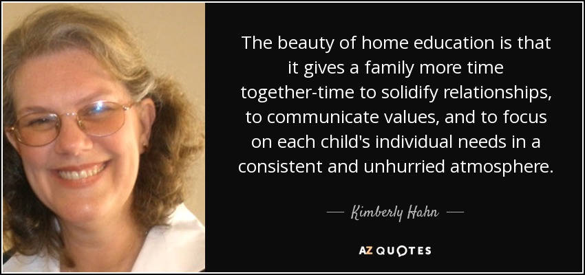 The beauty of home education is that it gives a family more time together-time to solidify relationships, to communicate values, and to focus on each child's individual needs in a consistent and unhurried atmosphere. - Kimberly Hahn