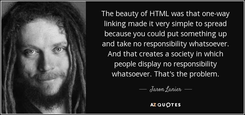The beauty of HTML was that one-way linking made it very simple to spread because you could put something up and take no responsibility whatsoever. And that creates a society in which people display no responsibility whatsoever. That's the problem. - Jaron Lanier