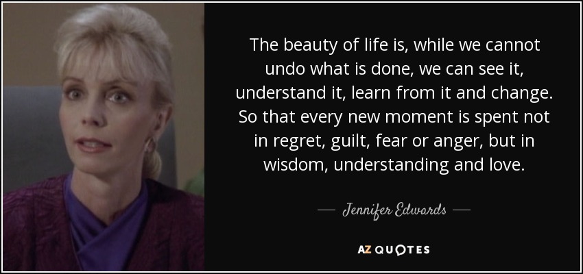 The beauty of life is, while we cannot undo what is done, we can see it, understand it, learn from it and change. So that every new moment is spent not in regret, guilt, fear or anger, but in wisdom, understanding and love. - Jennifer Edwards
