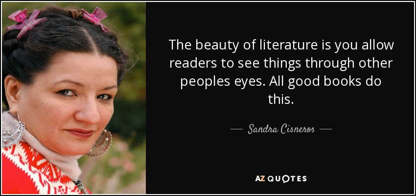 The beauty of literature is you allow readers to see things through other peoples eyes. All good books do this. - Sandra Cisneros
