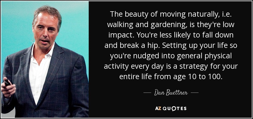 The beauty of moving naturally, i.e. walking and gardening, is they're low impact. You're less likely to fall down and break a hip. Setting up your life so you're nudged into general physical activity every day is a strategy for your entire life from age 10 to 100. - Dan Buettner