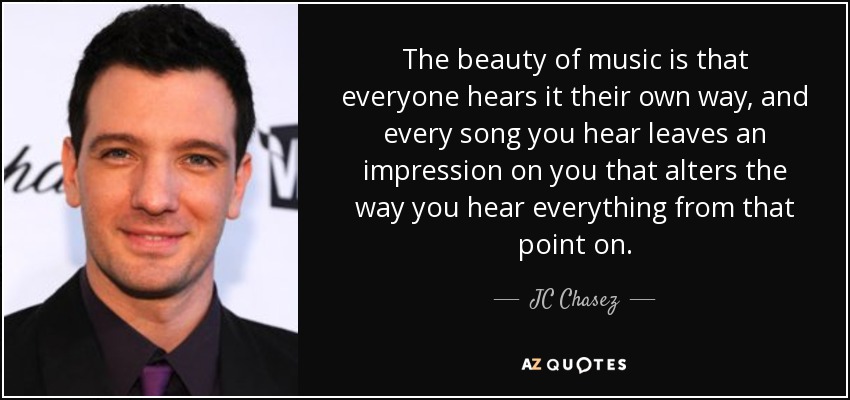 The beauty of music is that everyone hears it their own way, and every song you hear leaves an impression on you that alters the way you hear everything from that point on. - JC Chasez