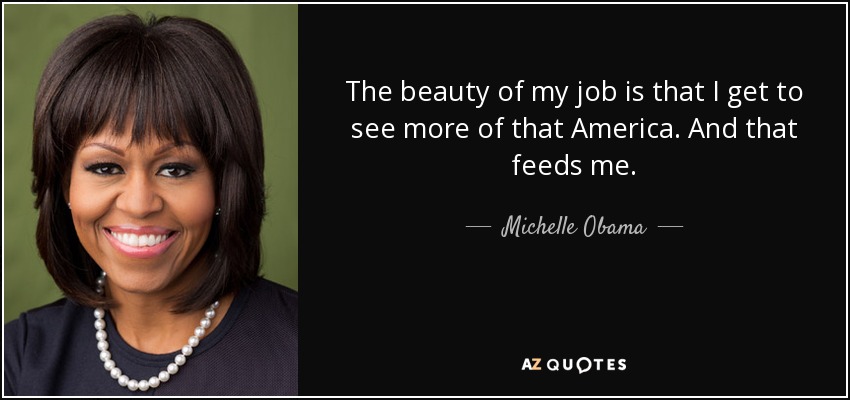 The beauty of my job is that I get to see more of that America. And that feeds me. - Michelle Obama