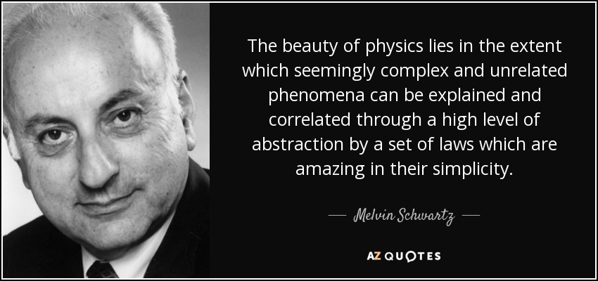 The beauty of physics lies in the extent which seemingly complex and unrelated phenomena can be explained and correlated through a high level of abstraction by a set of laws which are amazing in their simplicity. - Melvin Schwartz