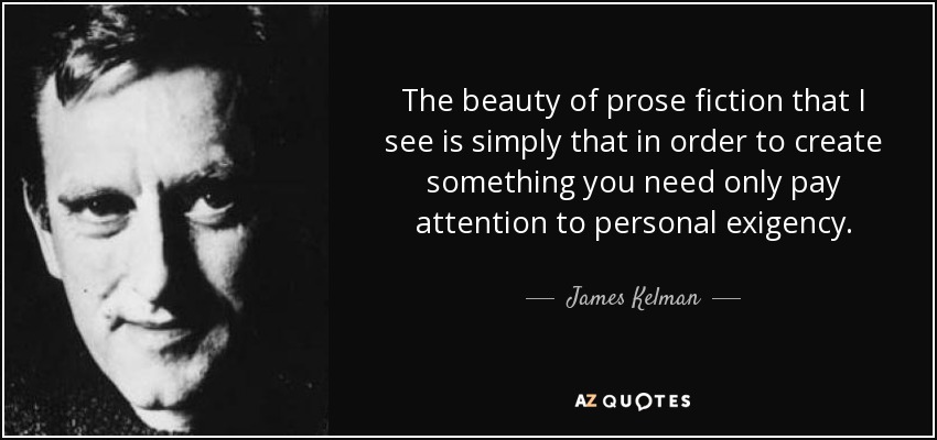 The beauty of prose fiction that I see is simply that in order to create something you need only pay attention to personal exigency. - James Kelman