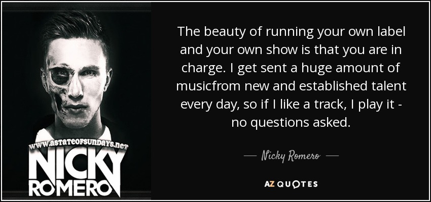The beauty of running your own label and your own show is that you are in charge. I get sent a huge amount of musicfrom new and established talent every day, so if I like a track, I play it - no questions asked. - Nicky Romero